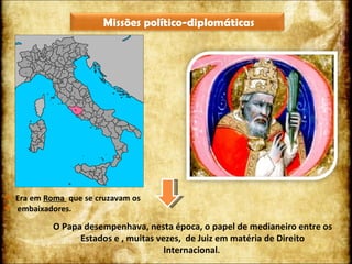 Era em  Roma  que se cruzavam os  embaixadores. O Papa desempenhava, nesta época, o papel de medianeiro entre os Estados e , muitas vezes,  de Juiz em matéria de Direito Internacional .  Missões político-diplomáticas 