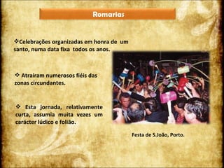 Celebrações organizadas em honra de  um santo, numa data fixa  todos os anos. Atraíram numerosos fiéis das zonas circundantes. Esta jornada, relativamente curta, assumia muita vezes um carácter lúdico e folião. Festa de S.João, Porto. Romarias 
