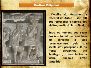 Detalhe do tímpano da catedral de Autun  ( séc. XII) que representa o cortejo dos eleitos, no dia do Juízo Final.  Entre os homens que saem dos seus túmulos e caminham em direcção à vida reconhecem-se, pela sua sacola dos peregrinos. O da frente peregrinou até Santiago , como indica a vieira, símbolo deste santuário.  Práticas Religiosas 