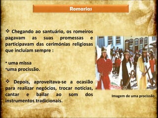 Chegando ao santuário, os romeiros pagavam as suas promessas e participavam das cerimónias religiosas que incluíam sempre : uma missa uma procissão. Depois, aproveitava-se a ocasião para realizar negócios, trocar notícias, cantar e bailar ao som dos instrumentos tradicionais. Imagem de uma procissão Romarias 