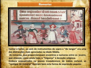 Cantar e bailar, ao som de instrumentos de sopro e “de tanger” era uma das distracções mais apreciadas na Idade Média. As romarias, que proporcionavam encontros e namoros entre os  jovens, que aliavam, como ainda hoje, a “folgança” à devoção religiosa.  Embora enquadrados na poesia  trovadoresca , de índole cortesã, as “cantigas de romaria” ilustram bem esta forma de expressão popular. Romarias 