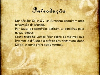 Introdução Nos séculos XIII e XIV, os Europeus adquirem uma nova visão do Mundo.  Por causa do comércio, abriram-se barreiras para novas regiões.  Neste trabalho vamos falar sobre os motivos que levaram  à difusão e à prática das viagens na Idade Média, e como eram estas mesmas. 