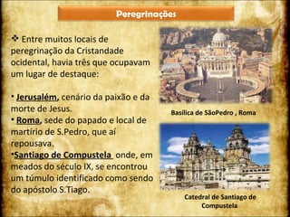Basílica de SãoPedro , Roma Catedral de Santiago de Compustela  Entre muitos locais de peregrinação da Cristandade ocidental, havia três que ocupavam um lugar de destaque: Jerusalém ,  cenário da paixão e da morte de Jesus. Roma ,  sede do papado e local de martírio de S.Pedro, que aí repousava. Santiago de Compustela  onde, em meados do século IX, se encontrou um túmulo identificado como sendo do apóstolo S.Tiago. Peregrinações 