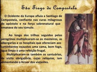 São Tiago de Compostela O Ocidente da Europa afluía a Santiago de Compostela, confiante nas curas milagrosas do apóstolo e na força sobrenatural que  emanava do seu túmulo. Ao longo dos trilhos seguidos pelos peregrinos multiplicaram-se os mosteiros, as albergarias e os hospitais que ofereciam aos  caminhantes exaustos uma cama, bom fogo, água limpa e uma refeição frugal. Multiplicaram-se também os santuários, de visita obrigatória, cujas relíquias, iam alimentando o fervor dos viajantes. 