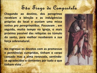 São Tiago de Compostela Chegando ao destino, dos peregrinos recebiam a bênção e as indulgências próprias do local e ouviam uma missa votiva  pro peregrínatibus . Passavam , em seguida, muito tempo na Igreja, o mais próximo passível das relíquias ou túmulo do santo, para melhor receberem a sua força sobrenatural. No regresso os devotos com as promessas e penitências cumpridas, tinham o corpo cansado mas a alma renovada, sentindo-se agradecidos e contentes por tudo o que tinham visto . 