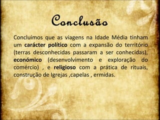 Conclusão Concluímos que as viagens na Idade Média tinham um  carácter político  com a expansão do território (terras desconhecidas passaram a ser conhecidas),  económico  (desenvolvimento e exploração do comércio) , e  religioso  com a prática de rituais, construção de Igrejas ,capelas , ermidas. 