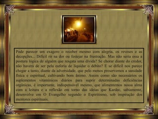 Pode parecer um exagero o receber mesmo com alegria, os reveses e as
decepções... Difícil rir na dor ou festejar na frustração. Mas não seria essa a
postura lógica de alguém que resgata uma dívida? Se chorar diante do credor,
não haverá de ser pela euforia de liquidar o débito? E se difícil nos parece
chegar a tanto, diante da adversidade, que pelo menos preservemos a sanidade
física e espiritual, cultivando bom ânimo. Assim como são necessários os
suplementos vitamínicos diários para suprir determinadas deficiências
orgânicas, é importante, indispensável mesmo, que alimentemos nossa alma
com a leitura e a reflexão em torno das ideias que Kardec, sabiamente,
desenvolve em O Evangelho segundo o Espiritismo, sob inspiração dos
mentores espirituais.
 