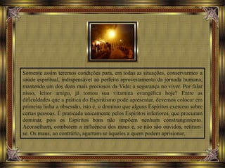 Somente assim teremos condições para, em todas as situações, conservarmos a
saúde espiritual, indispensável ao perfeito aproveitamento da jornada humana,
mantendo um dos dons mais preciosos da Vida: a segurança no viver. Por falar
nisso, leitor amigo, já tomou sua vitamina evangélica hoje? Entre as
dificuldades que a prática do Espiritismo pode apresentar, devemos colocar em
primeira linha a obsessão, isto é, o domínio que alguns Espíritos exercem sobre
certas pessoas. É praticada unicamente pelos Espíritos inferiores, que procuram
dominar, pois os Espíritos bons não impõem nenhum constrangimento.
Aconselham, combatem a influência dos maus e, se não são ouvidos, retiram-
se. Os maus, ao contrário, agarram-se àqueles a quem podem aprisionar.
 