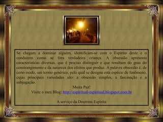 Se chegam a dominar alguém, identificam-se com o Espírito deste e o
conduzem como se fora verdadeira criança. A obsessão apresenta
características diversas, que é preciso distinguir e que resultam do grau do
constrangimento e da natureza dos efeitos que produz. A palavra obsessão é, de
certo modo, um termo genérico, pelo qual se designa esta espécie de fenômeno,
cujas principais variedades são: a obsessão simples, a fascinação e a
subjugação.
Muita Paz!
Visite o meu Blog: http://espiritual-espiritual.blogspot.com.br
A serviço da Doutrina Espírita
 