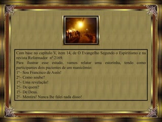 Com base no capítulo V, item 14, de O Evangelho Segundo o Espiritismo e na
revista Reformador nº 2169.
Para ilustrar esse estudo, vamos relatar uma estorinha, tendo como
participantes dois pacientes de um manicômio:
1º– Sou Francisco de Assis!
2º– Como soube?
1º– Uma revelação!
2º– De quem?
1º– De Deus.
2º– Mentira! Nunca lhe falei nada disso!
 