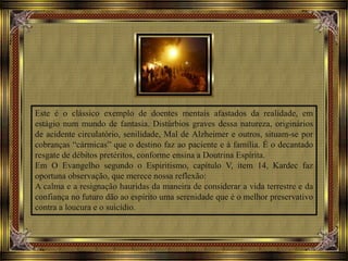 Este é o clássico exemplo de doentes mentais afastados da realidade, em
estágio num mundo de fantasia. Distúrbios graves dessa natureza, originários
de acidente circulatório, senilidade, Mal de Alzheimer e outros, situam-se por
cobranças “cármicas” que o destino faz ao paciente e à família. É o decantado
resgate de débitos pretéritos, conforme ensina a Doutrina Espírita.
Em O Evangelho segundo o Espiritismo, capítulo V, item 14, Kardec faz
oportuna observação, que merece nossa reflexão:
A calma e a resignação hauridas da maneira de considerar a vida terrestre e da
confiança no futuro dão ao espírito uma serenidade que é o melhor preservativo
contra a loucura e o suicídio.
 