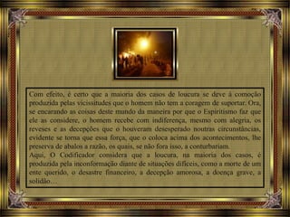 Com efeito, é certo que a maioria dos casos de loucura se deve à comoção
produzida pelas vicissitudes que o homem não tem a coragem de suportar. Ora,
se encarando as coisas deste mundo da maneira por que o Espiritismo faz que
ele as considere, o homem recebe com indiferença, mesmo com alegria, os
reveses e as decepções que o houveram desesperado noutras circunstâncias,
evidente se torna que essa força, que o coloca acima dos acontecimentos, lhe
preserva de abalos a razão, os quais, se não fora isso, a conturbariam.
Aqui, O Codificador considera que a loucura, na maioria dos casos, é
produzida pela inconformação diante de situações difíceis, como a morte de um
ente querido, o desastre financeiro, a decepção amorosa, a doença grave, a
solidão…
 