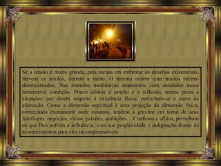 Se a tensão é muito grande, pela recusa em enfrentar os desafios existenciais,
fervem os miolos, derrete a razão. O mesmo ocorre com muitos recém-
desencarnados. Nas reuniões mediúnicas deparamos com entidades nessa
lamentável condição. Pouco afeitos à oração e à reflexão, mente presa a
situações que dizem respeito à existência física, perturbam-se e caem na
alienação. Como a dimensão espiritual é uma projeção da dimensão física,
começando exatamente onde estamos, tendem a gravitar em torno de seus
familiares, negócios, vícios, paixões, ambições… Confusos e aflitos, perturbam
os que lhes sofrem a influência, com sua perplexidade e indignação diante de
acontecimentos para eles incompreensíveis.
 