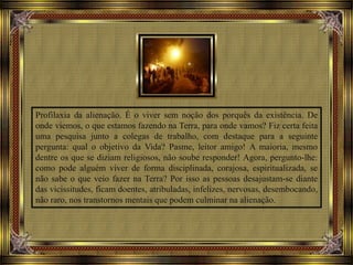 Profilaxia da alienação. É o viver sem noção dos porquês da existência. De
onde viemos, o que estamos fazendo na Terra, para onde vamos? Fiz certa feita
uma pesquisa junto a colegas de trabalho, com destaque para a seguinte
pergunta: qual o objetivo da Vida? Pasme, leitor amigo! A maioria, mesmo
dentre os que se diziam religiosos, não soube responder! Agora, pergunto-lhe:
como pode alguém viver de forma disciplinada, corajosa, espiritualizada, se
não sabe o que veio fazer na Terra? Por isso as pessoas desajustam-se diante
das vicissitudes, ficam doentes, atribuladas, infelizes, nervosas, desembocando,
não raro, nos transtornos mentais que podem culminar na alienação.
 