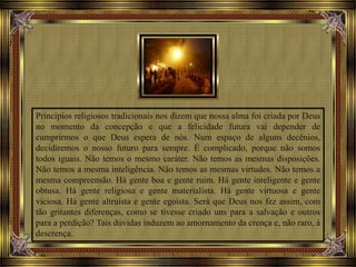 Princípios religiosos tradicionais nos dizem que nossa alma foi criada por Deus
no momento da concepção e que a felicidade futura vai depender de
cumprirmos o que Deus espera de nós. Num espaço de alguns decênios,
decidiremos o nosso futuro para sempre. É complicado, porque não somos
todos iguais. Não temos o mesmo caráter. Não temos as mesmas disposições.
Não temos a mesma inteligência. Não temos as mesmas virtudes. Não temos a
mesma compreensão. Há gente boa e gente ruim. Há gente inteligente e gente
obtusa. Há gente religiosa e gente materialista. Há gente virtuosa e gente
viciosa. Há gente altruísta e gente egoísta. Será que Deus nos fez assim, com
tão gritantes diferenças, como se tivesse criado uns para a salvação e outros
para a perdição? Tais dúvidas induzem ao amornamento da crença e, não raro, à
descrença.
 