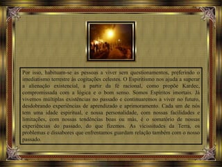Por isso, habituam-se as pessoas a viver sem questionamentos, preferindo o
imediatismo terrestre às cogitações celestes. O Espiritismo nos ajuda a superar
a alienação existencial, a partir da fé racional, como propõe Kardec,
compromissada com a lógica e o bom senso. Somos Espíritos imortais. Já
vivemos múltiplas existências no passado e continuaremos a viver no futuro,
desdobrando experiências de aprendizado e aprimoramento. Cada um de nós
tem uma idade espiritual, e nossa personalidade, com nossas facilidades e
limitações, com nossas tendências boas ou más, é o somatório de nossas
experiências do passado, do que fizemos. As vicissitudes da Terra, os
problemas e dissabores que enfrentamos guardam relação também com o nosso
passado.
 