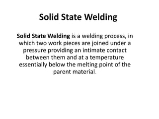 Solid State Welding
Solid State Welding is a welding process, in
which two work pieces are joined under a
pressure providing an intimate contact
between them and at a temperature
essentially below the melting point of the
parent material.
 