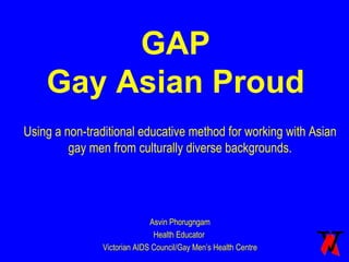 GAP Gay Asian Proud Using a non-traditional educative method for working with Asian gay men from culturally diverse backgrounds. Asvin Phorugngam Health Educator  Victorian AIDS Council/Gay Men’s Health Centre 