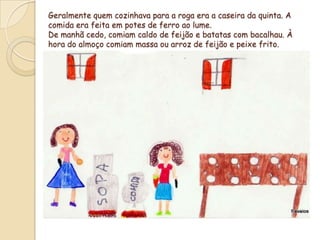 Geralmente quem cozinhava para a roga era a caseira da quinta. A comida era feita em potes de ferro ao lume.De manhã cedo, comiam caldo de feijão e batatas com bacalhau. À  hora do almoço comiam massa ou arroz de feijão e peixe frito.