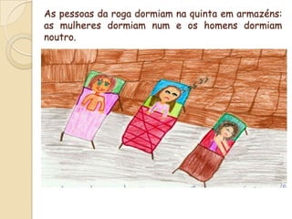 As pessoas da roga dormiam na quinta em armazéns: as mulheres dormiam num e os homens dormiam noutro.