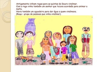 Antigamente vinham rogas para as quintas do Douro vindimar.Com a roga vinha também um senhor que tocava acordeão para animar a malta. Havia também um aguadeiro para dar água a quem vindimava.(Roga – grupo de pessoas que vinha vindimar).