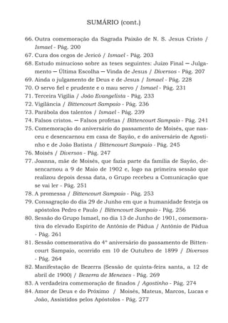 10
SUMÁRIO (cont.)
66.	Outra comemoração da Sagrada Paixão de N. S. Jesus Cristo /
Ismael - Pág. 200
67.	Cura dos cegos de Jericó / Ismael - Pág. 203
68.	Estudo minucioso sobre as teses seguintes: Juízo Final ─ Julga-
mento ─ Última Escolha ─ Vinda de Jesus / Diversos - Pág. 207
69.	Ainda o julgamento de Deus e de Jesus / Ismael - Pág. 228
70.	O servo fiel e prudente e o mau servo / Ismael - Pág. 231
71.	Terceira Vigília / João Evangelista - Pág. 233
72.	Vigilância / Bittencourt Sampaio - Pág. 236
73.	Parábola dos talentos / Ismael - Pág. 239
74.	Falsos cristos. ─ Falsos profetas / Bittencourt Sampaio - Pág. 241
75.	Comemoração do aniversário do passamento de Moisés, que nas-
ceu e desencarnou em casa de Sayão, e do aniversário de Agosti-
nho e de João Batista / Bittencourt Sampaio - Pág. 245
76.	Moisés / Diversos - Pág. 247
77.	Joanna, mãe de Moisés, que fazia parte da família de Sayão, de-
sencarnou a 9 de Maio de 1902 e, logo na primeira sessão que
realizou depois dessa data, o Grupo recebeu a Comunicação que
se vai ler - Pág. 251
78.	A promessa / Bittencourt Sampaio - Pág. 253
79.	Consagração do dia 29 de Junho em que a humanidade festeja os
apóstolos Pedro e Paulo / Bittencourt Sampaio - Pág. 256
80.	Sessão do Grupo Ismael, no dia 13 de Junho de 1901, comemora-
tiva do elevado Espírito de Antônio de Pádua / Antônio de Pádua
- Pág. 261
81.	Sessão comemorativa do 4º aniversário do passamento de Bitten-
court Sampaio, ocorrido em 10 de Outubro de 1899 / Diversos
- Pág. 264
82.	Manifestação de Bezerra (Sessão de quinta-feira santa, a 12 de
abril de 1900) / Bezerra de Menezes - Pág. 269
83.	A verdadeira comemoração de finados / Agostinho - Pág. 274
84.	Amor de Deus e do Próximo / Moisés, Mateus, Marcos, Lucas e
João, Assistidos pelos Apóstolos - Pág. 277
 