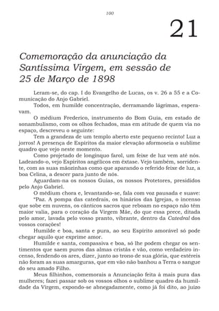 100
21
Comemoração da anunciação da
Santíssima Virgem, em sessão de
25 de Março de 1898
Leram-se, do cap. I do Evangelho de Lucas, os v. 26 a 55 e a Co-
municação do Anjo Gabriel.
Todos, em humilde concentração, derramando lágrimas, espera-
vam.
O médium Frederico, instrumento do Bom Guia, em estado de
sonambulismo, com os olhos fechados, mas em atitude de quem via no
espaço, descreveu o seguinte:
Tem a grandeza de um templo aberto este pequeno recinto! Luz a
jorros! A presença de Espíritos da maior elevação aformoseia o sublime
quadro que vejo neste momento.
Como projetado de longínquo farol, um feixe de luz vem até nós.
Ladeando-o, vejo Espíritos angélicos em êxtase. Vejo também, sorriden-
te, com as suas mãozinhas como que aparando o referido feixe de luz, a
boa Celina, a descer para junto de nós.
Aguardam-na os nossos Guias, os nossos Protetores, presididos
pelo Anjo Gabriel.
O médium chora e, levantando-se, fala com voz pausada e suave:
“Paz. A pompa das catedrais, os hinários das Igrejas, o incenso
que sobe em nuvens, os cânticos sacros que reboam no espaço não têm
maior valia, para o coração da Virgem Mãe, do que essa prece, ditada
pelo amor, lavada pelo vosso pranto, vibrante, dentro da Catedral dos
vossos corações!
Humilde e boa, santa e pura, ao seu Espírito amorável só pode
chegar aquilo que exprime amor.
Humilde e santa, compassiva e boa, só lhe podem chegar os sen-
timentos que saem puros das almas cristãs e vão, como verdadeiro in-
censo, fendendo os ares, dizer, junto ao trono de sua glória, que estéreis
não foram as suas amarguras, que em vão não banhou a Terra o sangue
do seu amado Filho.
Meus filhinhos, comemorais a Anunciação feita à mais pura das
mulheres; fazei passar sob os vossos olhos o sublime quadro da humil-
dade da Virgem, expondo-se abnegadamente, como já foi dito, ao juízo
 
