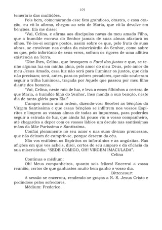 101
temerário das multidões.
Pois bem, comemorando esse fato grandioso, orastes, e essa ora-
ção, eu vô-lo afirmo, chegou ao seio de Maria, que vô-la devolve em
bênçãos. Ela me disse:
“Vai, Celina, e afirma aos discípulos novos do meu amado Filho,
que a humilde escrava do Senhor jamais de suas almas afastará os
olhos. Tê-los-ei sempre postos, assim sobre os que, pelo fruto de suas
obras, se envolvam nas ondas da misericórdia do Senhor, como sobre
os que, pelo infortúnio de seus erros, sofram os rigores de uma aflitiva
existência na Terra.
“Dize-lhes, Celina, que invoquem o Farol dos justos e que, se te-
nho alguma luz em minha alma, pelo amor do meu Deus, pelo amor do
meu Jesus Amado, essa luz não será para iluminar os justos, que dela
não precisam; será, antes, para os pobres pecadores, que não souberam
seguir a trilha luminosa, traçada por Aquele que passou por meu filho
diante dos homens.
“Vai, Celina, neste raio de luz, e leva a esses filhinhos a certeza de
que Maria, a humilde filha do Senhor, lhes manda a sua benção, neste
dia de tanta glória para Ela!”
Cumpro assim uma ordem, dizendo-vos: Recebei as bênçãos da
Virgem Santíssima e que essas bênçãos se infiltrem nos vossos Espí-
ritos e limpem as vossas almas de todas as impurezas, para poderdes
seguir a estrada de luz, que ainda há pouco viu o vosso companheiro,
até chegardes a depor com os vossos lábios um ósculo nas santíssimas
mãos da Mãe Puríssima e Santíssima.
Confiai plenamente no seu amor e nas suas divinas promessas,
que não deixam de cumprir-se, porque descem do céu.
Não vos entibiem os Espíritos os infortúnios e as angústias. Nas
aflições em que vos acheis, dizei, certos do seu amparo e da eficácia da
sua misericórdia: “SEDE COMIGO, OH! VIRGEM IMACULADA”.
							Celina
Continua o médium:
Oh! Meus companheiros, quanto sois felizes! Encerrai a vossa
reunião, certos de que ganhastes muito bem ganho o vosso dia.
							Bittencourt
A sessão se encerrou, rendendo-se graças a N. S. Jesus Cristo e
pedindose pelos sofredores.
Médium: Frederico.
 