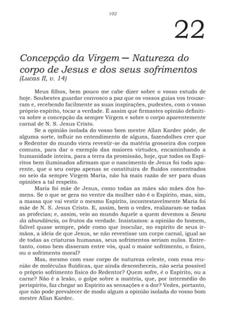 102
22
Concepção da Virgem ─ Natureza do
corpo de Jesus e dos seus sofrimentos
(Lucas II, v. 14)
Meus filhos, bem pouco me cabe dizer sobre o vosso estudo de
hoje. Soubestes guardar convosco a paz que os vossos guias vos trouxe-
ram e, recebendo facilmente as suas inspirações, pudestes, com o vosso
próprio espírito, tocar a verdade. É assim que firmastes opinião definiti-
va sobre a concepção da sempre Virgem e sobre o corpo aparentemente
carnal de N. S. Jesus Cristo.
Se a opinião isolada do vosso bom mestre Allan Kardec pôde, de
alguma sorte, influir no entendimento de alguns, fazendolhes crer que
o Redentor do mundo viera revestir-se da matéria grosseira dos corpos
comuns, para dar o exemplo das maiores virtudes, encaminhando a
humanidade inteira, para a terra da promissão, hoje, que todos os Espí-
ritos bem iluminados afirmam que o nascimento de Jesus foi todo apa-
rente, que o seu corpo apenas se constituíra de fluidos concentrados
no seio da sempre Virgem Maria, não há mais razão de ser para duas
opiniões a tal respeito.
Maria foi mãe de Jesus, como todas as mães são mães dos ho-
mens. Se o que se gera no ventre da mulher não é o Espírito, mas, sim,
a massa que vai vestir o mesmo Espírito, incontestavelmente Maria foi
mãe de N. S. Jesus Cristo. E, assim, bem o vedes, realizaram-se todas
as profecias; e, assim, veio ao mundo Aquele a quem devemos a Seara
da abundância, os frutos da verdade. Insistamos: a opinião do homem,
falível quase sempre, pôde como que inocular, no espírito de seus ir-
mãos, a ideia de que Jesus, se não revestisse um corpo carnal, igual ao
de todas as criaturas humanas, seus sofrimentos seriam nulos. Entre-
tanto, como bem disseram entre vós, qual o maior sofrimento, o físico,
ou o sofrimento moral?
Mas, mesmo com esse corpo de natureza celeste, com essa reu-
nião de moléculas fluídicas, que ainda desconheceis, não seria possível
o próprio sofrimento físico do Redentor? Quem sofre, é o Espírito, ou a
carne? Não é a lesão, o golpe sobre a matéria, que, por intermédio do
perispírito, faz chegar ao Espírito as sensações e a dor? Vedes, portanto,
que não pode prevalecer de modo algum a opinião isolada do vosso bom
mestre Allan Kardec.
 