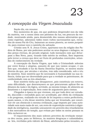 104
23
A concepção da Virgem Imaculada
Sayão diz, em resumo:
Nos momentos de paz, em que podemos desprender-nos da vida
da matéria, voe a nossa alma aos páramos da luz, em procura da ver-
dade, mostrando ainda, para desmentido dos nossos adversários que,
como espiritas, adoramos todos esses vultos sacrossantos que, envia-
dos do nosso Pai do Céu, baixaram ao nosso planeta, ao nosso purgató-
rio, para ensinar-nos o caminho da salvação.
Cristão sem N. S. Jesus Cristo, apartamo-nos da religião dos Pa-
dres de Roma, por não podermos aceitar os seus dogmas e milagres, os
das penas eternas, do pecado original, tudo inovações com que detur-
pam a Boa Nova, para, tirando todo mérito às ovelhas, lhes imporem
pelo terror a crença que deve ser fruto de profundas convicções, oriun-
das do conhecimento da verdade.
A concepção da Santa Virgem, que toda a Cristandade soleniza
por entre festas e alegrias, assunto de que nos vamos ocupar, é um
fato que, estudado à luz da Santa Doutrina Espírita, se mostra muito
diverso do que, por séculos e séculos, tem sido considerado, sob o véu
do mistério. Esse mistério que foi necessário à humanidade na sua in-
fância, tinha que ser desvendado para que a verdade se patenteasse, de
conformidade com as leis absolutas.
Esse mistério tinha que desaparecer, pois constituía um estorvo,
uma dificuldade, que descoroçoava os que procuravam aplicar-lhe os
ditames da razão e da lógica, servindo, ao mesmo tempo, de alimento ao
fanatismo e à especulação, bem como de argumento para cismas.
Chegados à época em que vivemos, em que tudo deve ser estuda-
do, discutido e entendido para ser acreditado, por efeito da civilização
e do progresso, realizado em virtude de lei imposta a entes perfectíveis,
quais somos, o véu desse mistério tinha que ser levantado, por consti-
tuir ele um obstáculo à mesma civilização, jugo imposto por uma auto-
ridade sem mais razão de ser, um resto de superstição contrária à digni-
dade da inteligência, mantida unicamente em proveito dos retardatários
e dos mercadores do templo, que evitam por todos os meios possam os
fiéis esclarecer-se.
O esquecimento dos mais solenes preceitos da revelação mosai-
ca deu causa, para os Hebreus, às maiores desgraças e calamidades;
as leis, recebidas pelo vidente do Sinai, adulteradas pelas invasões, se
 