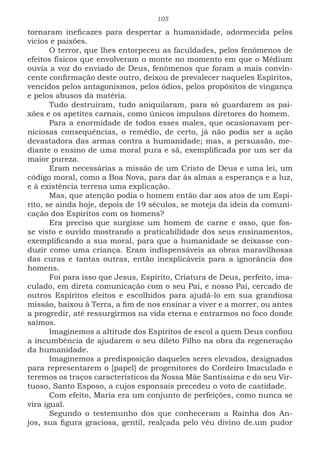 105
tornaram ineficazes para despertar a humanidade, adormecida pelos
vicios e paixões.
O terror, que lhes entorpeceu as faculdades, pelos fenômenos de
efeitos físicos que envolveram o monte no momento em que o Médium
ouvia a voz do enviado de Deus, fenômenos que foram a mais convin-
cente confirmação deste outro, deixou de prevalecer naqueles Espíritos,
vencidos pelos antagonismos, pelos ódios, pelos propósitos de vingança
e pelos abusos da matéria.
Tudo destruíram, tudo aniquilaram, para só guardarem as pai-
xões e os apetites carnais, como únicos impulsos diretores do homem.
Para a enormidade de todos esses males, que ocasionavam per-
niciosas consequências, o remédio, de certo, já não podia ser a ação
devastadora das armas contra a humanidade; mas, a persuasão, me-
diante o ensino de uma moral pura e sã, exemplificada por um ser da
maior pureza.
Eram necessárias a missão de um Cristo de Deus e uma lei, um
código moral, como a Boa Nova, para dar às almas a esperança e a luz,
e à existência terrena uma explicação.
Mas, que atenção podia o homem então dar aos atos de um Espí-
rito, se ainda hoje, depois de 19 séculos, se moteja da ideia da comuni-
cação dos Espíritos com os homens?
Era preciso que surgisse um homem de carne e osso, que fos-
se visto e ouvido mostrando a praticabilidade dos seus ensinamentos,
exemplificando a sua moral, para que a humanidade se deixasse con-
duzir como uma criança. Eram indispensáveis as obras maravilhosas
das curas e tantas outras, então inexplicáveis para a ignorância dos
homens.
Foi para isso que Jesus, Espírito, Criatura de Deus, perfeito, ima-
culado, em direta comunicação com o seu Pai, e nosso Pai, cercado de
outros Espíritos eleitos e escolhidos para ajudá-lo em sua grandiosa
missão, baixou à Terra, a fim de nos ensinar a viver e a morrer, ou antes
a progredir, até ressurgirmos na vida eterna e entrarmos no foco donde
saímos.
Imaginemos a altitude dos Espíritos de escol a quem Deus confiou
a incumbência de ajudarem o seu dileto Filho na obra da regeneração
da humanidade.
Imaginemos a predisposição daqueles seres elevados, designados
para representarem o [papel] de progenitores do Cordeiro Imaculado e
teremos os traços característicos da Nossa Mãe Santíssima e do seu Vir-
tuoso, Santo Esposo, a cujos esponsais precedeu o voto de castidade.
Com efeito, Maria era um conjunto de perfeições, como nunca se
vira igual.
Segundo o testemunho dos que conheceram a Rainha dos An-
jos, sua figura graciosa, gentil, realçada pelo véu divino de.um pudor
 