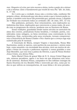 107
mar. Ninguém m’a tira; por mim mesmo a deixo, tenho o poder de a deixar
e de a retomar. Este o mandamento que recebi de meu Pai.” (Ev. de João,
X, 17-18)
Se é certo que a verdade Jesus não a revelou toda, conforme Ele
próprio o disse, declarando que não dava senão o que o homem podia su-
portar, é também certo haver Ele prometido que, quando viesse, o Espírito
da Verdade nos ensinaria todas as verdades. (Ev. de João, XVI, 12-13).
Não podíamos, portanto, ficar estacionários, sem explicações sa-
tisfatórias dos fatos, explicações que convencem a nossa razão, de acor-
do com os progressos da ciência, perdoem-nos os Doutores de Roma.
Essas tradições, guardadas desde tantos séculos no santuário da
alma dos crentes, produziram frutos benditos, é verdade; porém, con-
siderados como milagres, os fatos envolviam uma contestação às leis
absolutas. Hoje, esclarecidos pela nova revelação, tornam compreensí-
veis a Onisciência do Nosso Criador e Pai e fazem que a crença cega seja
substituída pela fé racional.
A Conceição de Maria, sempre Virgem e Imaculada, Nossa Mãe
Santíssima, assim se operou, sem quebra da sua pureza e, ontem como
hoje, como amanhã e na eternidade dos séculos, será um motivo de ale-
grias e festas do coração o podermos exprimir a nossa gratidão a esse
Anjo Benedito, que nos traz a palma da Oliveira, a paz de Nosso Senhor
Jesus Cristo, seu divino Filho.
Salve Maria! Cheia de graça! Mãe de N. S. Jesus Cristo! Roga por
nós, míseros pecadores, agora e na hora em que deixemos este mun-
do de misérias. Senhora Nossa, compadece-te dos infelizes inimigos da
Santa Doutrina do teu Bendito Filho e intercede por eles, como por to-
dos os que sofrem as consequências, de suas faltas e de seus pecados.
 