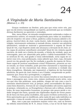 108
24
A Virgindade de Maria Santíssima
(Mateus I, v. 25)
Graças rendamos ao Senhor, pela paz que reina entre nós, paz
que vos dá inteira tranquilidade ao espírito, permitindo que as verdades
divinas facilmente as aprecieis e entendais.
Sim, meus filhos, só estando completamente embotada a todos os
sentimentos nobres; só estando incapacitada para todas as manifesta-
ções de respeito e de amor a Deus, poderia a alma humana admitir a hi-
pótese, horrível direi, de José, varão ilustre, todo devotado às coisas da
religião, inteiramente submisso à vontade divina, cometer um adultério
abominável, unindo-se material e grosseiramente à esposa de Deus!
Qual de vós, cujo Espírito ainda não alcançou a elevação do de José, se-
ria capaz de praticar semelhante atentado? Qual de vós violaria aquele
sacrário, de onde sai a hóstia do mundo, a hóstia da verdade, para ser
comungada, para ser absorvida pela pobre e infeliz humanidade? Ora,
se nenhum de vós, mal grado à vossa inferioridade, seria capaz de co-
meter esse erro, essa profanação, como admitir que José, cuja, elevação
moral era tão grande que lhe foi confiada a guarda da esposa de Deus,
fosse capaz de praticar semelhante crime? Felizmente, presente ao vos-
so estudo, ao vosso trabalho, pude perceber claramente a repulsão que
em cada um de vós encontram tais ideias, contrárias à verdade dos
fatos evangélicos. Afastada, por impossível, a hipótese de tão horrendo
adultério, da parte de José contra o seu Criador, compreende-se perfei-
tamente que Jesus foi o primogênito, o unigênito.
Filhos, é natural que no correr dos nossos estudos se nos deparem
fatos e passagens que, como esta, exijam meditação muito séria, uma
vez que eles não puderam, nem podiam, chegar até nós com a sua fi-
sionomia absolutamente real, já porque, pelas necessidades da época,
como bem dissestes, tiveram de ser compreendidos sob outros aspectos
já porque, relatando-os, os Evangelistas o fizeram sob o influxo, muitas
vezes, de suas impressões humanas; já porque não pouco perde a ver-
dade integral dos fatos, quando são registrados depois de terem passa-
do de boca em boca pelas multidões, das quais recebem acréscimos, so-
frem apreciações que os modificam, pela razão de que cada indivíduo os
apreende e toma de acordo com as suas possibilidades e capacidades.
Mas, com a paz que soubestes manter entre vós, com os favores
da infinita misericórdia de N. S. Jesus Cristo, a luz se há de fazer nos
 