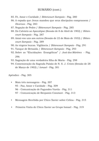 11
SUMÁRIO (cont.)
85.	Fé, Amor e Caridade / Bittencourt Sampaio - Pág. 280
86.	A espada que Jesus mandou que seus discípulos comprassem /
Diversos - Pág. 283
87.	Negação de Pedro / Bittencourt Sampaio - Pág. 285
88.	Do Calvário ao Apocalipse (Sessão de 8 de Abril de 1902) / Bitten-
court Sampaio - Pág. 287
89.	Amai-vos uns aos outros (Sessão de 22 de Maio de 1932) / Bitten-
court Sampaio - Pág. 289
90.	As virgens loucas. Vigilância / Bittencourt Sampaio - Pág. 291
91.	Tanque de Betsaida / Bittencourt Sampaio - Pág. 293
92.	Sobre as “Elucidações Evangélicas” / José dos Mártires - Pág.
296
93.	Sagração de uma verdadeira filha de Maria - Pág. 298
94.	Comemoração da Sagrada Paixão de N. S. J. Cristo (Sessão de 28
de Março de 1902) / Ismael - Pág. 301
Apêndice - Pág. 305
•	 Mais três mensagens - Pág. 307
95 - Paz, Amor e Caridade - Pág. 309
96 - Comunicação de Fagundes Varela - Pág. 311
97 - Comunicação de Benjamin Constant - Pág. 313
•	 Mensagem Recebida por Chico Xavier sobre Celina - Pág. 315
•	 Primeira Visita de Chico Xavier ao Grupo Ismael - Pág. 319
 