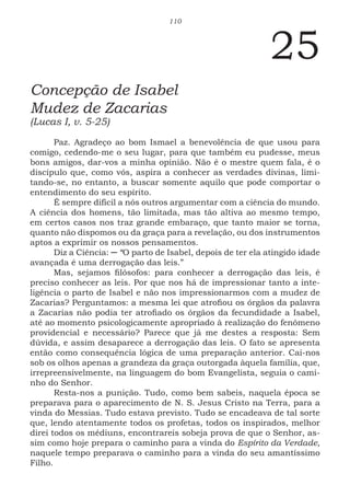 110
25
Concepção de Isabel
Mudez de Zacarias
(Lucas I, v. 5-25)
Paz. Agradeço ao bom Ismael a benevolência de que usou para
comigo, cedendo-me o seu lugar, para que também eu pudesse, meus
bons amigos, dar-vos a minha opinião. Não é o mestre quem fala, é o
discípulo que, como vós, aspira a conhecer as verdades divinas, limi-
tando-se, no entanto, a buscar somente aquilo que pode comportar o
entendimento do seu espírito.
É sempre difícil a nós outros argumentar com a ciência do mundo.
A ciência dos homens, tão limitada, mas tão altiva ao mesmo tempo,
em certos casos nos traz grande embaraço, que tanto maior se torna,
quanto não dispomos ou da graça para a revelação, ou dos instrumentos
aptos a exprimir os nossos pensamentos.
Diz a Ciência: ─ “O parto de Isabel, depois de ter ela atingido idade
avançada é uma derrogação das leis.”
Mas, sejamos filósofos: para conhecer a derrogação das leis, é
preciso conhecer as leis. Por que nos há de impressionar tanto a inte-
ligência o parto de Isabel e não nos impressionarmos com a mudez de
Zacarias? Perguntamos: a mesma lei que atrofiou os órgãos da palavra
a Zacarias não podia ter atrofiado os órgãos da fecundidade a Isabel,
até ao momento psicologicamente apropriado à realização do fenômeno
providencial e necessário? Parece que já me destes a resposta: Sem
dúvida, e assim desaparece a derrogação das leis. O fato se apresenta
então como consequência lógica de uma preparação anterior. Cai-nos
sob os olhos apenas a grandeza da graça outorgada àquela família, que,
irrepreensivelmente, na linguagem do bom Evangelista, seguia o cami-
nho do Senhor.
Resta-nos a punição. Tudo, como bem sabeis, naquela época se
preparava para o aparecimento de N. S. Jesus Cristo na Terra, para a
vinda do Messias. Tudo estava previsto. Tudo se encadeava de tal sorte
que, lendo atentamente todos os profetas, todos os inspirados, melhor
direi todos os médiuns, encontrareis sobeja prova de que o Senhor, as-
sim como hoje prepara o caminho para a vinda do Espírito da Verdade,
naquele tempo preparava o caminho para a vinda do seu amantíssimo
Filho.
 