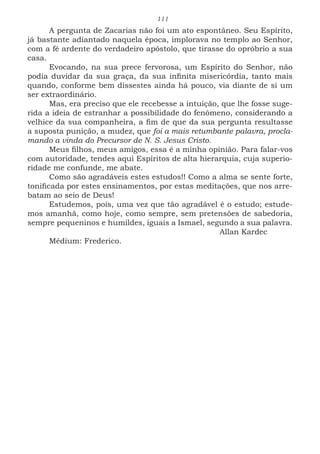 111
A pergunta de Zacarias não foi um ato espontâneo. Seu Espírito,
já bastante adiantado naquela época, implorava no templo ao Senhor,
com a fé ardente do verdadeiro apóstolo, que tirasse do opróbrio a sua
casa.
Evocando, na sua prece fervorosa, um Espírito do Senhor, não
podia duvidar da sua graça, da sua infinita misericórdia, tanto mais
quando, conforme bem dissestes ainda há pouco, via diante de si um
ser extraordinário.
Mas, era preciso que ele recebesse a intuição, que lhe fosse suge-
rida a ideia de estranhar a possibilidade do fenômeno, considerando a
velhice da sua companheira, a fim de que da sua pergunta resultasse
a suposta punição, a mudez, que foi a mais retumbante palavra, procla-
mando a vinda do Precursor de N. S. Jesus Cristo.
Meus filhos, meus amigos, essa é a minha opinião. Para falar-vos
com autoridade, tendes aqui Espíritos de alta hierarquia, cuja superio-
ridade me confunde, me abate.
Como são agradáveis estes estudos!! Como a alma se sente forte,
tonificada por estes ensinamentos, por estas meditações, que nos arre-
batam ao seio de Deus!
Estudemos, pois, uma vez que tão agradável é o estudo; estude-
mos amanhã, como hoje, como sempre, sem pretensões de sabedoria,
sempre pequeninos e humildes, iguais a Ismael, segundo a sua palavra.
							Allan Kardec
Médium: Frederico.
 