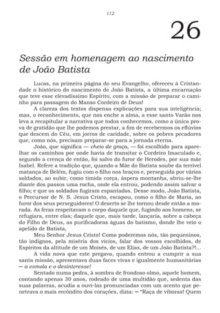 112
26
Sessão em homenagem ao nascimento
de João Batista
Lucas, na primeira página do seu Evangelho, ofereceu à Cristan-
dade o histórico do nascimento de João Batista, a última encarnação
que teve esse elevadíssimo Espírito, com a missão de preparar o cami-
nho para passagem do Manso Cordeiro de Deus!
A clareza dos textos dispensa explicações para sua inteligência;
mas, o reconhecimento, que nos enche a alma, a esse santo Varão nos
leva a recapitular a narrativa que todos conhecemos, como a única pro-
va de gratidão que lhe podemos prestar, a fim de recebermos os eflúvios
que descem do Céu, em jorros de caridade, sobre os pobres pecadores
que, como nós, precisam preparar-se para a jornada eterna.
João, que significa — cheio de graça, — foi escolhido para apare-
lhar os caminhos por onde havia de transitar o Cordeiro Imaculado e,
segundo a crença de então, foi salvo do furor de Herodes, por sua mãe
Isabel. Refere a tradição que, quando a Mãe do Batista soube da terrível
matança de Belém, fugiu com o filho nos braços e, perseguida por vários
soldados, ao subir, como tímida corça, áspera montanha, abriu-se-lhe
diante dos passos uma rocha, onde ela entrou, podendo assim salvar o
filho; e que os soldados fugiram espantados. Desse modo, João Batista,
o Precursor de N. S. Jesus Cristo, escapou, como o filho de Maria, ao
furor dos seus perseguidores! O deserto se lhe tornou desde então a mo-
rada. As feras respeitavam o corpo daquele que, fugindo aos homens, se
refugiara, entre elas; daquele que, mais tarde, lançaria, sobre a cabeça
do Filho de Deus, as purificadoras águas do batismo, donde lhe veio o
apelido de Batista,
Meu Senhor Jesus Cristo! Como poderemos nós, tão pequeninos,
tão indignos, pela miséria dos vícios, falar dos vossos escolhidos, de
Espíritos da altitude de um Moisés, de um Elias, de um João Batista?!...
A vida nova que este pregava, quando entrou a cumprir a sua
santa missão, apresentava duas faces vivas e igualmente humanitárias
─ a esmola e o desinteresse!
Sentado numa pedra, à sombra de frondoso olmo, aquele homem,
contando apenas 30 anos, rodeado de uma multidão que, sedenta das
suas palavras, acudia a ouvi-las pronunciadas com um acento que pe-
netrava o mais recôndito dos corações, dizia: ─ “Raça de víboras! Quem
 