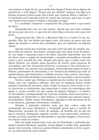113
vos ensinou a fugir da ira, que ainda não chegou? Fazei obras dignas de
penitência, e não digais: “Temos por pai Abraão”, porque vos digo que
destas mesmas pedras pode Deus fazer que nasçam filhos a Abraão. ─
O machado está colocado junto às raízes das árvores, para que as que
não derem fruto sejam cortadas e lançadas ao fogo.”
E a multidão compacta e espantada lhe perguntava o que havia
de fazer.
Respondia-lhes ele em tom solene: Aquele que tem dois vestidos
dê um ao que não tem; e o que tem de comer faça o mesmo com o que tem
fome...
Perguntavam-lhe: Não és o Messias? Não és o Cristo? E ele res-
pondia: Não. Eu, vos batizo com água; mas, virá outro, de quem não sou
digno de desatar a correia das sandálias, que vos batizará em Espírito
Santo.
Apenas trazia por vestuário um saio curto de pele de camelo, ata-
do à volta da cintura. Sua fronte, tostada pelo sol e pelo vento do deser-
to, era larga e espaçosa como a de Elias. Quando repreendia, sua voz
era forte como o rugido da tempestade e, quando aconselhava, branda
como o doce arrulho da rola. Amado pelo povo, que o tinha como um
Santo Profeta, era odiado pelos doutores de Jericó, pelos fariseus de
Jerusalém, que lhe chamavam feiticeiro e possesso e lhe atiravam ou-
tras diatribes, até mesmo nas sinagogas. Aconselhavam todos os dias a
Pilatos, governador de Jerusalém, e ao Tetrarca da Galileia que dele se
apoderassem, pois fomentava a sedição no povo. Isso, porém, não impe-
dia que o Enviado do Senhor prosseguisse na sua árdua e santa missão!
Vindo a saber que Ântipas se apoderara da mulher de seu irmão
Filipe, que este engolira a afronta, com que se indignou Israel, então
simples rebanho de escravos, João, criado no deserto, livre como o ven-
to, procurou os criminosos, que esqueciam o crime na embriaguez dos
gozos e, numa ocasião em que saíam do palácio Ântipas e a adúlte-
ra Herodíades, acompanhados de luxuosa comitiva, lhes interceptou a
passagem, os repreendeu e lhes indicou o caminho que deviam tomar,
arrependidos. Desde então, Herodíades, ligando-se aos doutores da lei
e aos fariseus, planejou exterminar o Batista.
Ântipas a princípio resistiu; mas, por fim, cedeu. João foi
arrebatado aos seus discípulos e conduzido preso para o castelo de
Maqueronte, acusado do crime de sedição, ali ficando até ao dia em
que o tetrarca, festejando naquele castelo o seu aniversário natalício,
acedeu ao feroz capricho de Herodíades e mandou degolar o Precursor,
no cárcere onde se achava.
Não nos pode surpreender esse ato de ferocidade e malvadez da-
queles tempos bárbaros, quando, muito depois e ainda hoje, passados
quase vinte séculos, vemos os santos Padres concitando os fieis à guer-
ra, ao extermínio de seus irmãos.
 