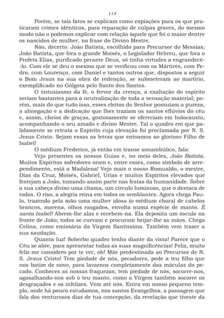 114
Porém, se tais fatos se explicam como expiações para os que pra-
ticaram crimes idênticos, para reparação de culpas graves, do mesmo
modo não o podemos explicar com relação àquele que foi o maior dentre
os nascidos de mulher, na frase do Divino Mestre.
Não, decerto. João Batista, escolhido para Precursor do Messias;
João Batista, que fora o grande Moisés, o Legislador Hebreu, que fora o
Profeta Elias, purificado perante Deus, só tinha virtudes a engrandecê-
-lo. Com ele se deu o mesmo que se verificou com os Mártires, com Pe-
dro, com Lourenço, com Daniel e tantos outros que, dispostos a seguir
o Bom Jesus na sua obra de redenção, se submeteram ao martírio,
exemplificado no Gólgota pelo Santo dos Santos.
O entusiasmo da fé, o fervor da crença, a exaltação do espírito
seriam bastantes para a neutralização de toda a sensação material; po-
rém, mais do que tudo isso, esses eleitos do Senhor possuíam a pureza,
a abnegação e a dedicação que lhes traziam os santos eflúvios do céu
e, assim, cheios de graças, gostosamente se ofereciam em holocausto,
acompanhando o seu amado e divino Mestre. Tal o quadro em que pa-
lidamente se retrata o Espírito cuja elevação foi proclamada por N. S.
Jesus Cristo. Sejam essas as letras que entoamos ao glorioso Filho de
Isabel!
O médium Frederico, já então em transe sonambúlico, fala:
Vejo presentes os nossos Guias e, no meio deles, João Batista.
Muitos Espíritos sofredores oram e, entre esses, como símbolo de arre-
pendimento, está a Madalena! Vejo mais o nosso Romualdo, o mestre,
Dias da Cruz, Moisés, Gabriel, Urias e muitos Espíritos elevados que
festejam a João, tomando assim parte nas festas da humanidade. Sobre
a sua cabeça diviso uma chama, um círculo luminoso, que o destaca de
todos. O riso, a alegria reina em todos os semblantes. Agora chega Pau-
lo, trazendo pela mão uma mulher idosa (o médium chora) de cabelos
brancos, morena, olhos rasgados, envolta numa espécie de manto. É
santa Isabel! Abrem-lhe alas e recebem-na. Ela deposita um ósculo na
fronte de João; todos se curvam e procuram beijar-lhe as mãos. Chega
Celina, como emissária da Virgem Santíssima. Também vem trazer a
sua saudação.
Quanta luz! Soberbo quadro tenho diante da vista! Parece que o
Céu se abre, para apresentar todas as suas magnificências! Feliz, muito
feliz me considero por te ver, oh! Mãe predestinada ao Precursor de N.
S. Jesus Cristo! Tem piedade de nós, pecadores, pede a teu filho que
nos batize de novo, para lavarnos completamente das máculas do pe-
cado. Conheces as nossas fraquezas; tem piedade de nós, socorre-nos,
agasalhando-nos sob o teu manto, como a Virgem também socorre os
desgraçados e os infelizes. Vem até nós. Entra em nosso pequeno tem-
plo, onde há pouco estudamos, nos santos Evangelhos, a passagem que
fala dos venturosos dias de tua concepção, da revelação que tiveste da
 