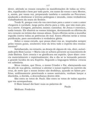 117
dever, abrindo os vossos corações às manifestações de todas as virtu-
des, espalhando o bem por toda parte, em nome do vosso e meu Mestre,
e, assim, por vossa vez, preparando também o caminho ao Precursor,
ajudando a desbravar o terreno pedregoso e imundo, como verdadeiros
trabalhadores da seara do Senhor.
Tende fé, porque com ela vos exercitais para o amor e com o amor
chegareis à caridade, larga porta aberta para a vida, que não mais pro-
va a morte. Coragem, portanto; ânimo; caminhai. Se Jesus é convosco,
nada temais. Ele abaterá os vossos inimigos, derramando os eflúvios do
seu coração no íntimo das vossas almas. Esses eflúvios serão a muralha
erguida contra todas as potências do mal. Esses eflúvios serão a vossa
purificação, para ascenderdes à verdadeira glória.
Sobre o vosso estudo, que posso dizer-vos se, inspirados sempre
pelos vossos guias, soubestes tirar da letra todo o espírito dos ensina-
mentos?
Satisfazendo, no entanto, ao desejo de alguns de vós, direi, autori-
zado pelo Bom Lucas: ─ Maria não se achava presente ao nascimento de
João Batista. Este crescia e se glorificava em espírito. Quer dizer: cres-
cia materialmente e espiritualmente; dia a dia se ia tornando patente
a grande lucidez do seu Espírito. Segundo a linguagem bíblica: crescia
em sabedoria.
Meus irmãos, que Deus, o nosso Criador e Pai, abençoando-nos
do alto de sua glória, continue a alentar o nosso espírito no carreiro da
cruz, de sorte que o nosso ânimo não desfaleça, quando os falsos pro-
fetas, ardilosamente penetrando o nosso santuário, venham lançar a
discórdia, a dúvida, a desconfiança dentro dele.
São estes os votos de Paulo. São estes os votos de todos aqueles
que vos acompanham.
O Bom Ismael diz fazer suas as palavras de
							Paulo
Médium: Frederico
 