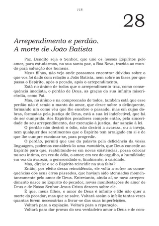118
28
Arrependimento e perdão.
A morte de João Batista
Paz. Bendito seja o Senhor, que une os nossos Espíritos pelo
amor, para estudarmos, na sua santa paz, a Boa Nova, trazida ao mun-
do para salvação dos homens.
Meus filhos, não vejo onde possamos encontrar dúvidas sobre o
que vos foi dado com relação a João Batista, nem sobre as fases por que
passa o Espírito, após o pecado, após o arrependimento.
Está no ânimo de todos que o arrependimento traz, como conse-
quência imediata, o perdão de Deus, as graças da sua infinita miseri-
córdia, como Pai.
Mas, no ânimo e na compreensão de todos, também está que esse
perdão não é senão o manto do amor, que desce sobre o delinquente,
formando um como véu que lhe encobre o passado, mas em cujas do-
bras, formadas pela justiça de Deus, está a sua lei indefectível, que há
de ser cumprida. Aos Espíritos pecadores compete então, pela sinceri-
dade do seu arrependimento, dar execução à justiça, dar sanção à lei.
O perdão não destrói o ódio, não destrói a avareza, ou a inveja,
nem qualquer dos sentimentos que o Espírito tem arraigado em si e de
que lhe cumpre escoimar-se, para progredir.
O perdão, permiti que use da palavra pela deficiência da vossa
linguagem, podemos considerá-lo uma moratória, que Deus concede ao
Espírito para que, reabilitando-se em novas existências, possa colocar
no seu íntimo, em vez do ódio, o amor; em vez do orgulho, a humildade;
em vez da avareza, a generosidade e, finalmente, a caridade.
Mas, direis: e se o Espírito reincidir na sua falta?
Então, por efeito dessa reincidência, ele volta a sofrer as conse-
quências dos seus erros passados, que haviam sido atenuados momen-
taneamente pelo amor de Deus. Entretanto, ainda aí, se novo arrepen-
dimento nasce no Espírito do pecador, novas manifestações do amor de
Deus e de Nosso Senhor Jesus Cristo descem sobre ele.
É que, meus filhos, o amor de Deus é infinito e Ele não quer a
morte do pecador, mas que se salve. Voltará assim o infeliz tantas vezes
quantas forem necessárias a livrar-se das suas imperfeições.
Voltará para a expiação. Voltará para a reparação.
Voltará para dar provas do seu verdadeiro amor a Deus e de com-
 