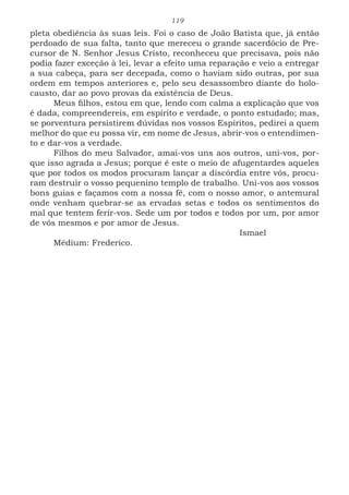 119
pleta obediência às suas leis. Foi o caso de João Batista que, já então
perdoado de sua falta, tanto que mereceu o grande sacerdócio de Pre-
cursor de N. Senhor Jesus Cristo, reconheceu que precisava, pois não
podia fazer exceção à lei, levar a efeito uma reparação e veio a entregar
a sua cabeça, para ser decepada, como o haviam sido outras, por sua
ordem em tempos anteriores e, pelo seu desassombro diante do holo-
causto, dar ao povo provas da existência de Deus.
Meus filhos, estou em que, lendo com calma a explicação que vos
é dada, compreendereis, em espírito e verdade, o ponto estudado; mas,
se porventura persistirem dúvidas nos vossos Espíritos, pedirei a quem
melhor do que eu possa vir, em nome de Jesus, abrir-vos o entendimen-
to e dar-vos a verdade.
Filhos do meu Salvador, amai-vos uns aos outros, uni-vos, por-
que isso agrada a Jesus; porque é este o meio de afugentardes aqueles
que por todos os modos procuram lançar a discórdia entre vós, procu-
ram destruir o vosso pequenino templo de trabalho. Uni-vos aos vossos
bons guias e façamos com a nossa fé, com o nosso amor, o antemural
onde venham quebrar-se as ervadas setas e todos os sentimentos do
mal que tentem ferir-vos. Sede um por todos e todos por um, por amor
de vós mesmos e por amor de Jesus.
							Ismael
Médium: Frederico.
 