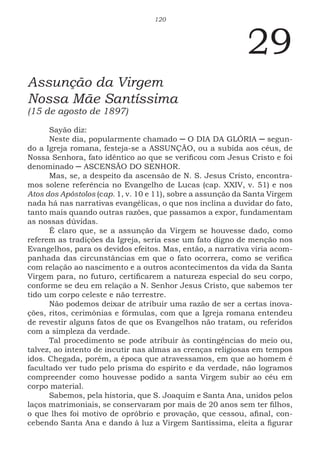 120
29
Assunção da Virgem
Nossa Mãe Santíssima
(15 de agosto de 1897)
Sayão diz:
Neste dia, popularmente chamado ─ O DIA DA GLÓRIA ─ segun-
do a Igreja romana, festeja-se a ASSUNÇÃO, ou a subida aos céus, de
Nossa Senhora, fato idêntico ao que se verificou com Jesus Cristo e foi
denominado ─ ASCENSÃO DO SENHOR.
Mas, se, a despeito da ascensão de N. S. Jesus Cristo, encontra-
mos solene referência no Evangelho de Lucas (cap. XXIV, v. 51) e nos
Atos dos Apóstolos (cap. 1, v. 10 e 11), sobre a assunção da Santa Virgem
nada há nas narrativas evangélicas, o que nos inclina a duvidar do fato,
tanto mais quando outras razões, que passamos a expor, fundamentam
as nossas dúvidas.
É claro que, se a assunção da Virgem se houvesse dado, como
referem as tradições da Igreja, seria esse um fato digno de menção nos
Evangelhos, para os devidos efeitos. Mas, então, a narrativa viria acom-
panhada das circunstâncias em que o fato ocorrera, como se verifica
com relação ao nascimento e a outros acontecimentos da vida da Santa
Virgem para, no futuro, certificarem a natureza especial do seu corpo,
conforme se deu em relação a N. Senhor Jesus Cristo, que sabemos ter
tido um corpo celeste e não terrestre.
Não podemos deixar de atribuir uma razão de ser a certas inova-
ções, ritos, cerimônias e fórmulas, com que a Igreja romana entendeu
de revestir alguns fatos de que os Evangelhos não tratam, ou referidos
com a simpleza da verdade.
Tal procedimento se pode atribuir às contingências do meio ou,
talvez, ao intento de incutir nas almas as crenças religiosas em tempos
idos. Chegada, porém, a época que atravessamos, em que ao homem é
facultado ver tudo pelo prisma do espírito e da verdade, não logramos
compreender como houvesse podido a santa Virgem subir ao céu em
corpo material.
Sabemos, pela historia, que S. Joaquim e Santa Ana, unidos pelos
laços matrimoniais, se conservaram por mais de 20 anos sem ter filhos,
o que lhes foi motivo de opróbrio e provação, que cessou, afinal, con-
cebendo Santa Ana e dando à luz a Virgem Santíssima, eleita a figurar
 