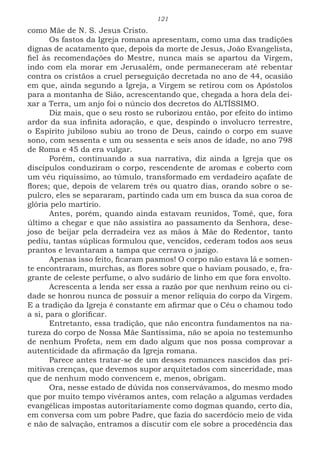 121
como Mãe de N. S. Jesus Cristo.
Os fastos da Igreja romana apresentam, como uma das tradições
dignas de acatamento que, depois da morte de Jesus, João Evangelista,
fiel às recomendações do Mestre, nunca mais se apartou da Virgem,
indo com ela morar em Jerusalém, onde permaneceram até rebentar
contra os cristãos a cruel perseguição decretada no ano de 44, ocasião
em que, ainda segundo a Igreja, a Virgem se retirou com os Apóstolos
para a montanha de Sião, acrescentando que, chegada a hora dela dei-
xar a Terra, um anjo foi o núncio dos decretos do ALTÍSSIMO.
Diz mais, que o seu rosto se ruborizou então, por efeito do íntimo
ardor da sua infinita adoração, e que, despindo o involucro terrestre,
o Espírito jubiloso subiu ao trono de Deus, caindo o corpo em suave
sono, com sessenta e um ou sessenta e seis anos de idade, no ano 798
de Roma e 45 da era vulgar.
Porém, continuando a sua narrativa, diz ainda a Igreja que os
discípulos conduziram o corpo, rescendente de aromas e coberto com
um véu riquíssimo, ao túmulo, transformado em verdadeiro açafate de
flores; que, depois de velarem três ou quatro dias, orando sobre o se-
pulcro, eles se separaram, partindo cada um em busca da sua coroa de
glória pelo martírio.
Antes, porém, quando ainda estavam reunidos, Tomé, que, fora
último a chegar e que não assistira ao passamento da Senhora, dese-
joso de beijar pela derradeira vez as mãos à Mãe do Redentor, tanto
pediu, tantas súplicas formulou que, vencidos, cederam todos aos seus
prantos e levantaram a tampa que cerrava o jazigo.
Apenas isso feito, ficaram pasmos! O corpo não estava lá e somen-
te encontraram, murchas, as flores sobre que o haviam pousado, e, fra-
grante de celeste perfume, o alvo sudário de linho em que fora envolto.
Acrescenta a lenda ser essa a razão por que nenhum reino ou ci-
dade se honrou nunca de possuir a menor relíquia do corpo da Virgem.
E a tradição da Igreja é constante em afirmar que o Céu o chamou todo
a si, para o glorificar.
Entretanto, essa tradição, que não encontra fundamentos na na-
tureza do corpo de Nossa Mãe Santíssima, não se apoia no testemunho
de nenhum Profeta, nem em dado algum que nos possa comprovar a
autenticidade da afirmação da Igreja romana.
Parece antes tratar-se de um desses romances nascidos das pri-
mitivas crenças, que devemos supor arquitetados com sinceridade, mas
que de nenhum modo convencem e, menos, obrigam.
Ora, nesse estado de dúvida nos conservávamos, do mesmo modo
que por muito tempo vivêramos antes, com relação a algumas verdades
evangélicas impostas autoritariamente como dogmas quando, certo dia,
em conversa com um pobre Padre, que fazia do sacerdócio meio de vida
e não de salvação, entramos a discutir com ele sobre a procedência das
 