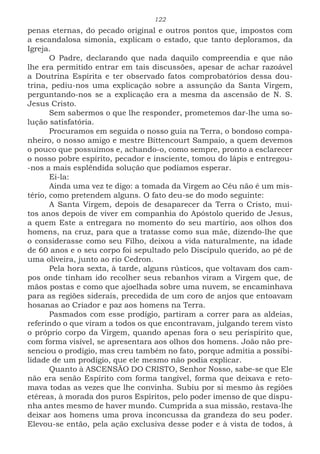 122
penas eternas, do pecado original e outros pontos que, impostos com
a escandalosa simonia, explicam o estado, que tanto deploramos, da
Igreja.
O Padre, declarando que nada daquilo compreendia e que não
lhe era permitido entrar em tais discussões, apesar de achar razoável
a Doutrina Espírita e ter observado fatos comprobatórios dessa dou-
trina, pediu-nos uma explicação sobre a assunção da Santa Virgem,
perguntando-nos se a explicação era a mesma da ascensão de N. S.
Jesus Cristo.
Sem sabermos o que lhe responder, prometemos dar-lhe uma so-
lução satisfatória.
Procuramos em seguida o nosso guia na Terra, o bondoso compa-
nheiro, o nosso amigo e mestre Bittencourt Sampaio, a quem devemos
o pouco que possuímos e, achando-o, como sempre, pronto a esclarecer
o nosso pobre espírito, pecador e insciente, tomou do lápis e entregou-
-nos a mais esplêndida solução que podíamos esperar.
Ei-la:
Ainda uma vez te digo: a tomada da Virgem ao Céu não é um mis-
tério, como pretendem alguns. O fato deu-se do modo seguinte:
A Santa Virgem, depois de desaparecer da Terra o Cristo, mui-
tos anos depois de viver em companhia do Apóstolo querido de Jesus,
a quem Este a entregara no momento do seu martírio, aos olhos dos
homens, na cruz, para que a tratasse como sua mãe, dizendo-lhe que
o considerasse como seu Filho, deixou a vida naturalmente, na idade
de 60 anos e o seu corpo foi sepultado pelo Discípulo querido, ao pé de
uma oliveira, junto ao rio Cedron.
Pela hora sexta, à tarde, alguns rústicos, que voltavam dos cam-
pos onde tinham ido recolher seus rebanhos viram a Virgem que, de
mãos postas e como que ajoelhada sobre uma nuvem, se encaminhava
para as regiões siderais, precedida de um coro de anjos que entoavam
hosanas ao Criador e paz aos homens na Terra.
Pasmados com esse prodígio, partiram a correr para as aldeias,
referindo o que viram a todos os que encontravam, julgando terem visto
o próprio corpo da Virgem, quando apenas fora o seu perispírito que,
com forma visível, se apresentara aos olhos dos homens. João não pre-
senciou o prodígio, mas creu também no fato, porque admitia a possibi-
lidade de um prodígio, que ele mesmo não podia explicar.
Quanto à ASCENSÃO DO CRISTO, Senhor Nosso, sabe-se que Ele
não era senão Espírito com forma tangível, forma que deixava e reto-
mava todas as vezes que lhe convinha. Subiu por si mesmo às regiões
etéreas, à morada dos puros Espíritos, pelo poder imenso de que dispu-
nha antes mesmo de haver mundo. Cumprida a sua missão, restava-lhe
deixar aos homens uma prova inconcussa da grandeza do seu poder.
Elevou-se então, pela ação exclusiva desse poder e à vista de todos, à
 