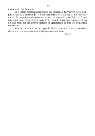 123
morada do Pai Celestial.
Se a Igreja conserva o mistério da assunção da Virgem, sem o ex-
plicar, tendo a certeza de que seu corpo material foi sepultado, confor-
me declarou o Apóstolo antes de retirar-se para a ilha de Patmos, é que
não quer destruir a crença popular gerada de uma apreciação errônea
do fato real, por lhe convir manter na ignorância os que lhe seguem a
doutrina.
Mas, a verdade é que o corpo de Maria caiu por terra como maté-
ria perecível e somente seu Espírito subiu ao Céu.
							Elias.
 
