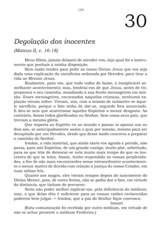 124
30
Degolação dos inocentes
(Mateus II, v. 16-18)
Meus filhos, jamais deixarei de atender-vos, seja qual for o instru-
mento que ponhais à minha disposição.
Bem razão tendes para pedir ao nosso Divino Jesus que vos seja
dada uma explicação da carnificina ordenada por Herodes, para tirar a
vida ao Menino Jesus.
Realmente, para vós, que tudo vedes de baixo, é inexplicável se-
melhante acontecimento; mas, lembrai-vos de que Jesus, antes de vir,
preparara o seu caminho, mandando à sua frente mensageiros em mis-
são. Esses mensageiros, encarnados naquelas crianças, nenhuma ex-
piação vieram sofrer. Vieram, sim, com a missão de submeter-se àque-
le sacrifício, porque o fato tinha de dar-se, segundo fora anunciado.
E deu-se sem que acarretasse àqueles Espíritos o menor desgosto. Ao
contrário, foram todos glorificados no Senhor, bem como seus pais, que
tiveram a mesma glória.
Que importa ao Espírito vir ao mundo e passar aí apenas um ou
dois aos, se antecipadamente assim o quis por missão, mesmo para ser
decapitado por um Herodes, desde que desse modo concorra a preparar
o caminho do Senhor.
Irmãos, a vida material, que ainda tanto vos agrada e prende, não
passa, para nós Espíritos, de um grande castigo, muito pior, sobretudo,
para os que têm de demorar-se nela muito mais tempo do que os ino-
centes de que se trata. Assim, tenho respondido às vossas perplexida-
des, a fim de não mais encontrardes nesse extraordinário acontecimen-
to o menor motivo de dúvida com relação à justiça do nosso Criador, em
suas sábias leis.
Quanto aos magos, eles vieram tempos depois do nascimento do
Divino Mestre, pois, de outra forma, não se podia dar o fato, em virtude
da distância, que tinham de percorrer.
Sinto não poder melhor explicar-me, pela deficiência do médium;
mas, o que deixo dito é suficiente para as vossas razões esclarecidas
poderem bem julgar. ─ Irmãos, que a paz do Senhor fique convosco.
							Ismael
(Esta comunicação foi recebida por outro médium, em virtude de
não se achar presente o médium Frederico.)
 