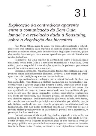 125
31
Explicação da contradição aparente
entre a comunicação do Bom Guia
Ismael e a revelação dada a Roustaing,
sobre a degolação dos inocentes
Paz. Meus filhos, mais de uma, vez temos demonstrado a dificul-
dade com que lutamos para exprimir os nossos pensamentos, fazendo
precisas as nossas ideias, pela deficiência da linguagem humana, quiçá
dos conhecimentos que possuem os aparelhos que nos são facultados
nestes trabalhos.
Realmente, há uma espécie de contradição entre a comunicação
dada pelo nosso Bom Guia e a revelação transmitida a Roustaing. Com
efeito, porém, o que há é uma simples questão de palavras, porquanto
o espírito, numa e noutra, é o mesmo.
Expiação, provação, reparação: aqui tendes três palavras que ex-
primem ideias completamente distintas. Todavia, a dor existe em qual-
quer das três condições que esses termos indicam.
Se, aproveitando as revelações que a misericórdia do Senhor nos
tem concedido, recordarmos a história da infância da humanidade, en-
contraremos o grande Legislador hebreu a ditar, inspirado pelos Espí-
ritos superiores, leis tendentes ao levantamento moral dos povos. Na
sua qualidade de homem, porém, usando do seu livre arbítrio, de par
com as leis que lhe eram inspiradas, outras promulgava, traduzindo
seu modo de raciocinar, sua maneira pessoal de encarar as questões
sob diversos aspectos. Daí a necessidade que, como sabeis, teve Jesus,
de transformar muitos dos princípios estabelecidos por Moisés, que já
não tinham razão de ser, em vista do progresso, do adiantamento da
humanidade, que não podia continuar sujeita às férreas leis de que o
mesmo Moisés precisou valer-se para domar, permiti-me a expressão, o
povo que lhe fora confiado.
Encontraremos ainda aquele Legislador, segundo a revelação, na
pessoa de Elias, Espírito mais adiantado já, porém, que ainda se res-
sentia de uma certa fraqueza espiritual, pois se nos mostra a levantar
na praça pública um grande holocausto e a querer convencer da exis-
tência de Deus os incrédulos, mediante a destruição desse holocausto
 