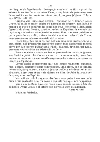 126
por línguas de fogo descidas do espaço, e ordenar, obtida a prova da
existência do seu Deus, do nosso Deus, a degolação de grande número
de sacerdotes contrários às doutrinas que ele pregava. (Veja-se: III Reis,
cap. XVIII, v. 36-40).
Quando veio como João Batista, Precursor de N. Senhor Jesus
Cristo, já então o maior dentre os nascidos de mulher, mas ainda o
menor dos que se achavam no reino dos céus, conforme a linguagem
figurada do divino Mestre, convidou todos os Espíritos de elevada ca-
tegoria, que o tinham acompanhado, como Elias, nas suas prédicas e
participado do seu culto, a virem também saudar o advento do Cristo,
entregando suas cabeças ao cutelo de Herodes.
Esses Espíritos eram os que haviam sido seus instrumentos e
que, assim, não precisavam expiar um crime, mas passar pela mesma
prova por que fizeram passar seus irmãos, quando, dirigidos por Elias,
quiseram convencê-los da existência de Deus.
Para completar a sua obra, isto é, para realizar maior progresso,
seu Espírito, já tão elevado, ao reencarnar no mesmo meio, como Pre-
cursor, se votou ao mesmo sacrifício que aqueles outros, que foram os
inocentes degolados.
Deveis agora compreender que não houve realmente expiação,
mas, apenas, conforme dizem as revelações, uma prova, que se tornara
necessária, porque, como sabeis, a justiça de Deus é indefectível e, as-
sim, se cumpre, quer se trate de Moisés, de Elias, de João Batista, quer
de qualquer outro Espírito.
Meus filhos, pela luz que recebo dos vossos guias é que vos pude
dizer o que acabastes de ouvir sobre o assunto com qual nos ocupamos.
Que a paz de Deus fique convosco e que possais receber a bênção
de nosso Divino Jesus, por intermédio do vosso Bom Guia Ismael.
							Allan Kardec
Médium: Frederico.
 