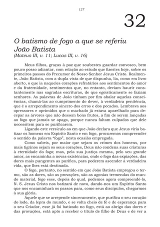 127
32
O batismo de fogo a que se referiu
João Batista
(Mateus III, v. 11; Lucas III, v. 16)
Meus filhos, graças à paz que soubestes guardar convosco, bem
pouco posso adiantar, com relação ao estudo que fizestes hoje, sobre os
primeiros passos do Precursor de Nosso Senhor Jesus Cristo. Realmen-
te, João Batista, com a dupla vista de que dispunha, lia, como em livro
aberto, o que ia naqueles corações refratários aos sentimentos do amor
e da fraternidade, sentimentos que, no entanto, deviam haurir cons-
tantemente nas sagradas escrituras, de que egoisticamente se faziam
senhores. As palavras de João tinham por fim abalar aquelas consci-
ências, chamá-las ao cumprimento do dever, à verdadeira penitência,
que é o arrependimento sincero dos erros e dos pecados. Lembrava aos
opressores e oprimidos que o machado já estava aparelhado para de-
cepar as árvores que não dessem bons frutos, a fim de serem lançadas
ao fogo que jamais se apaga, porque nunca faltam culpados que dele
necessitem para se purificarem.
Ligando este versículo ao em que João declara que Jesus viria ba-
tizar os homens em Espírito Santo e em fogo, procuremos compreender
o sentido da palavra “fogo”, nesta ocasião empregada.
Como sabeis, por maior que sejam os crimes dos homens, por
mais tigrinos sejam os seus corações, Deus não condena suas criaturas
à eternidade do fogo; mas, pela sua justiça mesma, pelo seu grande
amor, as encaminha a novas existências, onde o fogo das expiações, das
dores mais pungentes as purifica, para poderem ascender à verdadeira
vida, que lhes está destinada.
O fogo, portanto, no sentido em que João Batista empregou o ter-
mo, são as dores, são as provações, são as agonias tremendas do mun-
do material, fogo esse, depois do qual, podemos agora compreendê-lo,
N. S. Jesus Cristo nos batizará de novo, dando-nos um Espírito Santo
que nos encaminhará os passos para, como seus discípulos, chegarmos
à sua glória.
Aquele que se arrepende sinceramente, que purifica o seu coração
do lodo, da lepra do mundo, e se volta cheio de fé e de esperança para
o seu Criador, esse já foi batizado no fogo, está ao abrigo das dores e
das provações, está apto a receber o título de filho de Deus e de ver a
 